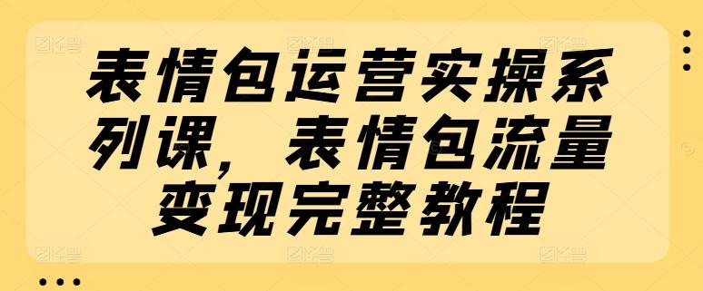 表情包运营实操系列课，表情包流量变现完整教程-翻身站