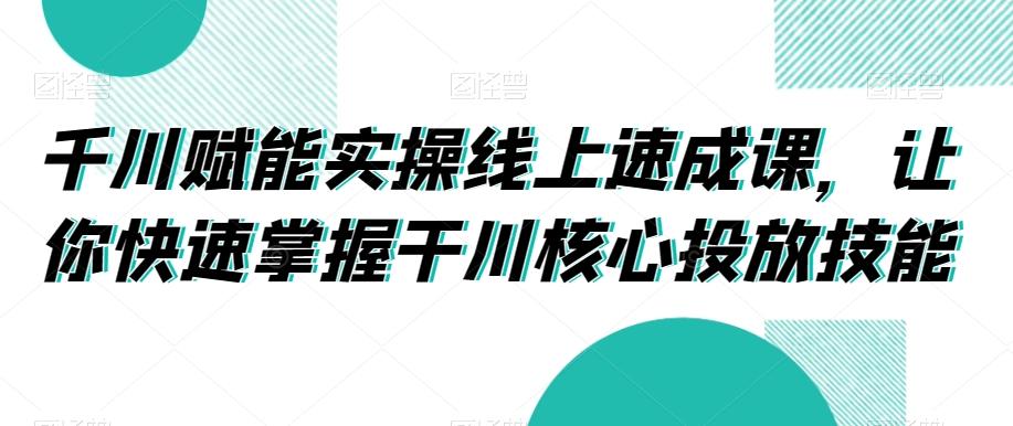 千川赋能实操线上速成课，让你快速掌握干川核心投放技能-翻身站