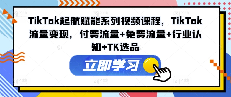 TikTok起航赋能系列视频课程，TikTok流量变现，付费流量+免费流量+行业认知+TK选品-翻身站