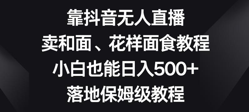 靠抖音无人直播，卖和面、花样面试教程，小白也能日入500+，落地保姆级教程【揭秘】-翻身站