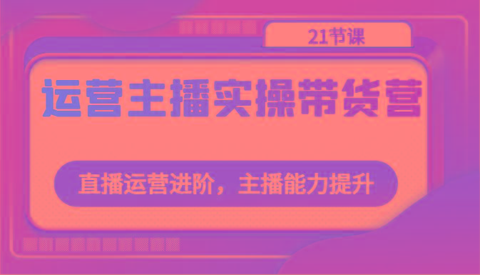 运营主播实操带货营：直播运营进阶，主播能力提升(21节课)-翻身站