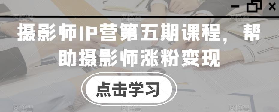 摄影师IP营第五期课程，帮助摄影师涨粉变现-翻身站
