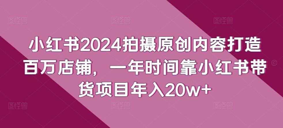 小红书2024拍摄原创内容打造百万店铺，一年时间靠小红书带货项目年入20w+-翻身站