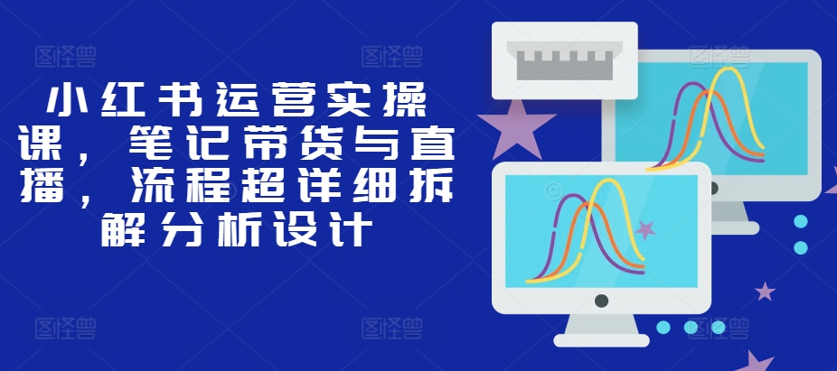 小红书运营实操课，笔记带货与直播，流程超详细拆解分析设计-翻身站