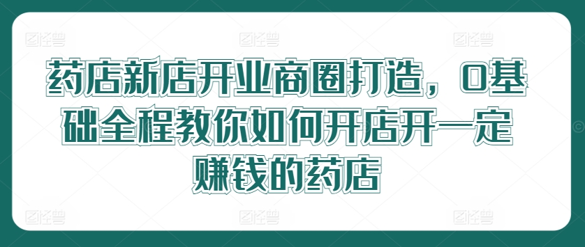 药店新店开业商圈打造，0基础全程教你如何开店开一定赚钱的药店-翻身站