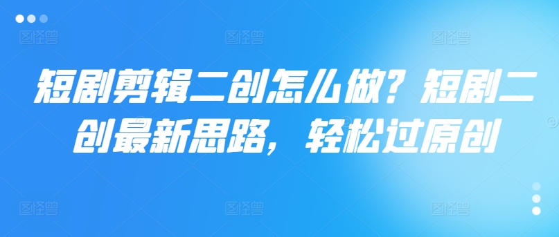 短剧剪辑二创怎么做？短剧二创最新思路，轻松过原创-翻身站