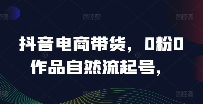 抖音电商带货，0粉0作品自然流起号，热销20多万人的抖音课程的经验分享-翻身站