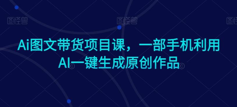Ai图文带货项目课，一部手机利用AI一键生成原创作品-翻身站