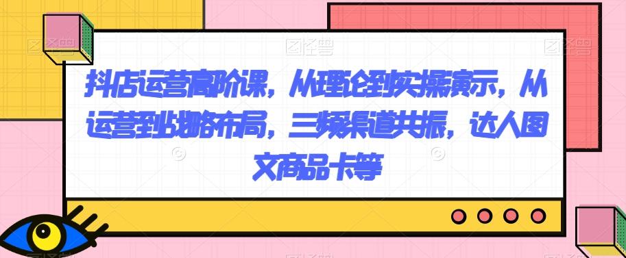 抖店运营高阶课，从理论到实操演示，从运营到战略布局，三频渠道共振，达人图文商品卡等-翻身站