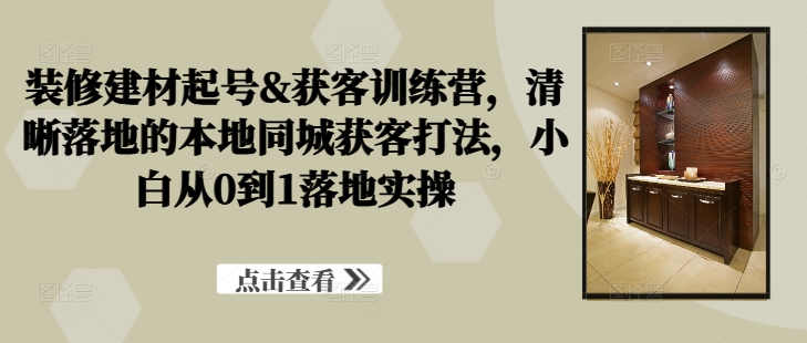 装修建材起号&获客训练营，​清晰落地的本地同城获客打法，小白从0到1落地实操-翻身站