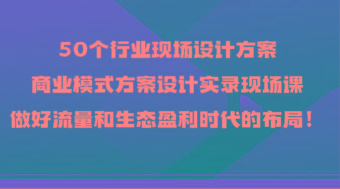50个行业现场设计方案，商业模式方案设计实录现场课，做好流量和生态盈利时代的布局！-翻身站