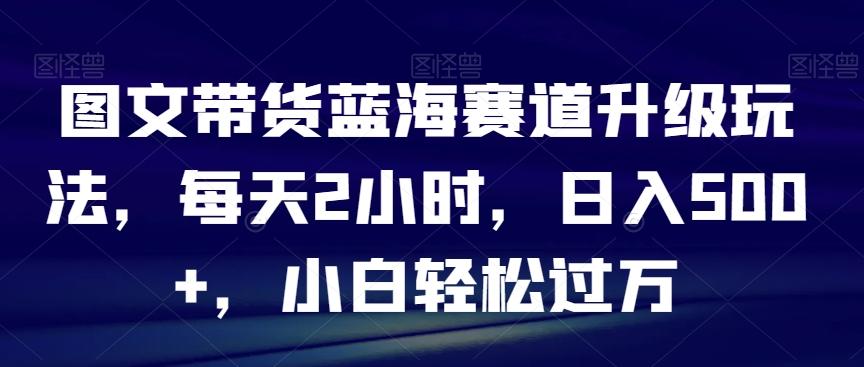 图文带货蓝海赛道升级玩法，每天2小时，日入500+，小白轻松过万-翻身站