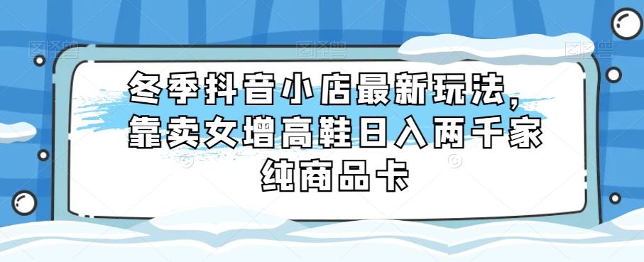 冬季抖音小店最新玩法，靠卖女增高鞋日入两千家纯商品卡【揭秘】-翻身站