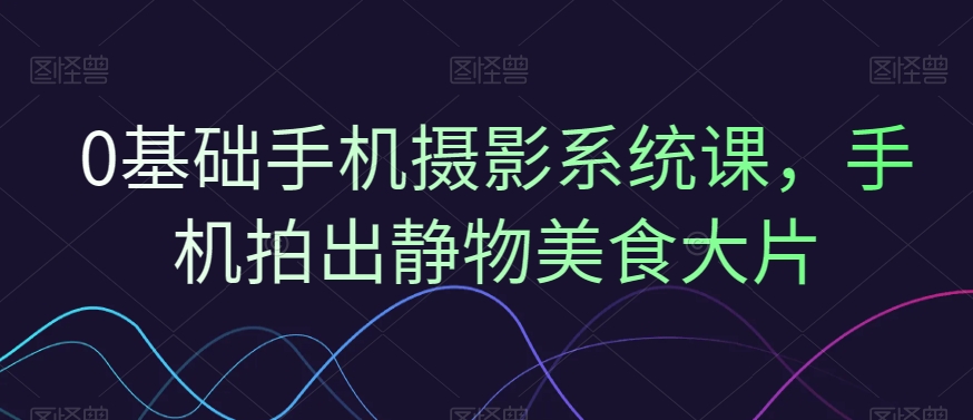 0基础手机摄影系统课，手机拍出静物美食大片-翻身站