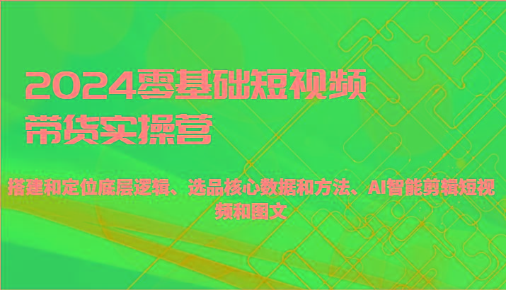 2024零基础短视频带货实操营-搭建和定位底层逻辑、选品核心数据和方法、AI智能剪辑-翻身站