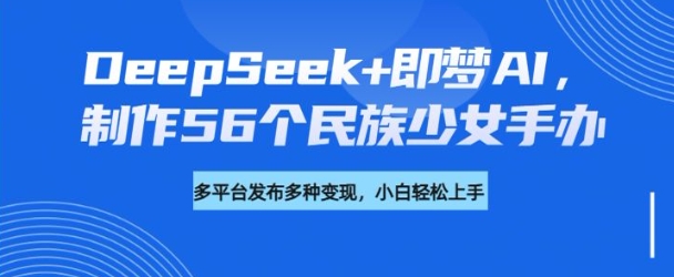 DeepSeek+即梦AI，制作56个民族少女手办，附详细教程+变现方向-翻身站