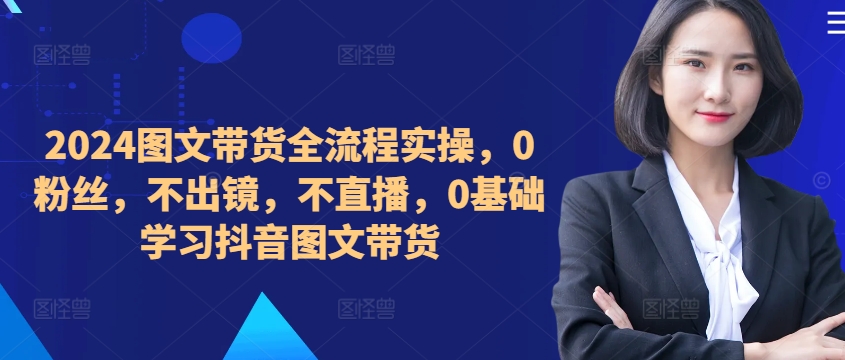 ​​​​​​2024图文带货全流程实操，0粉丝，不出镜，不直播，0基础学习抖音图文带货-翻身站
