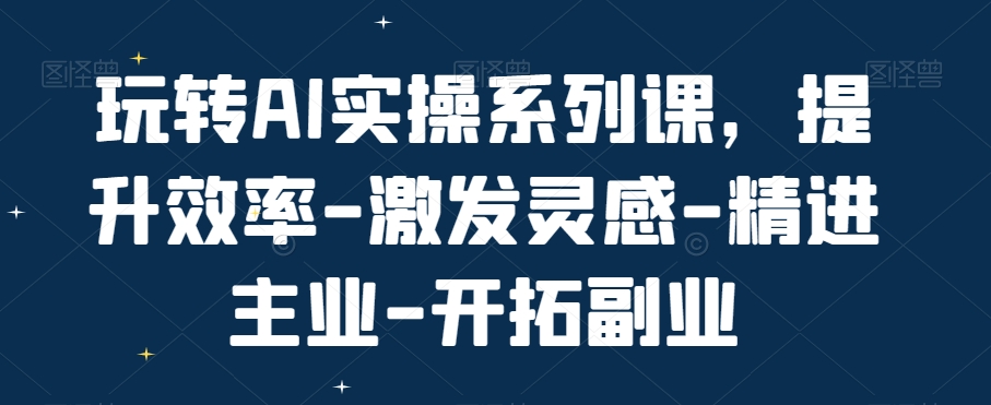 玩转AI实操系列课，提升效率-激发灵感-精进主业-开拓副业-翻身站