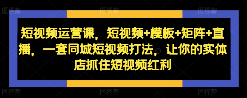 短视频运营课，短视频+模板+矩阵+直播，一套同城短视频打法，让你的实体店抓住短视频红利-翻身站