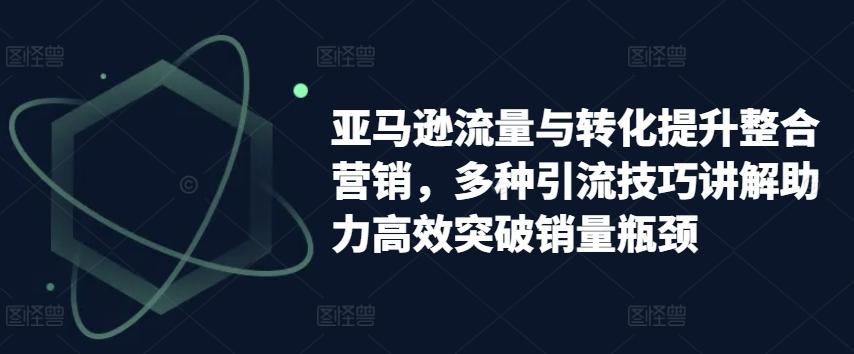 亚马逊流量与转化提升整合营销，多种引流技巧讲解助力高效突破销量瓶颈-翻身站