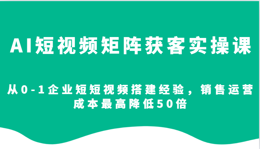 AI短视频矩阵获客实操课，从0-1企业短短视频搭建经验，销售运营成本最高降低50倍-翻身站