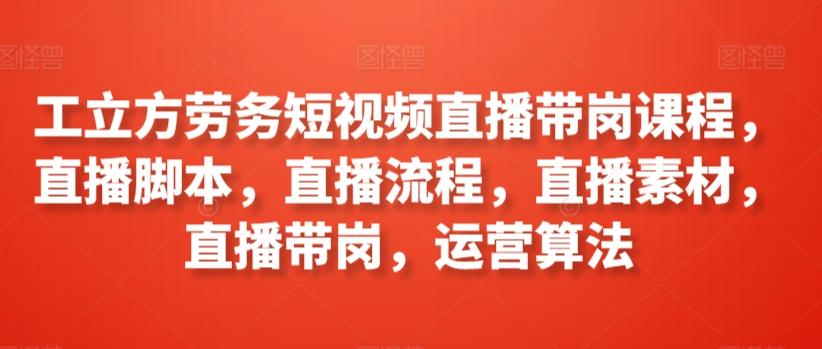 工立方劳务短视频直播带岗课程，直播脚本，直播流程，直播素材，直播带岗，运营算法-翻身站