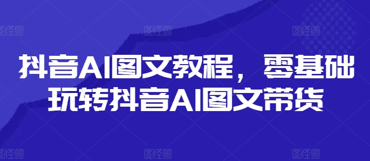 抖音AI图文教程，零基础玩转抖音AI图文带货-翻身站