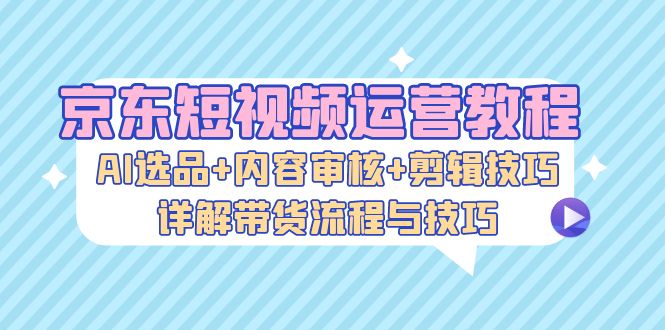 京东短视频运营教程：AI选品+内容审核+剪辑技巧，详解带货流程与技巧-翻身站