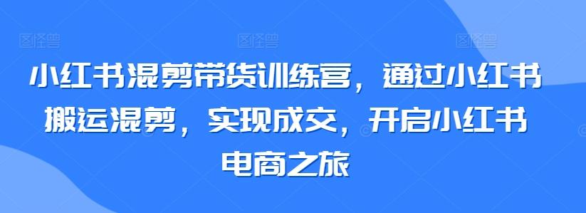 小红书混剪带货训练营，通过小红书搬运混剪，实现成交，开启小红书电商之旅-翻身站