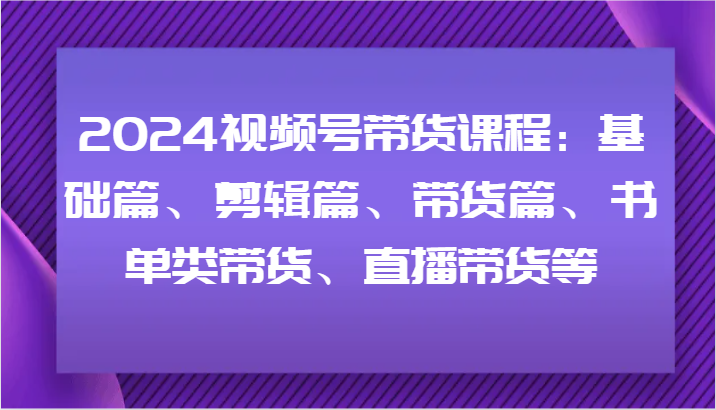 2024视频号带货课程：基础篇、剪辑篇、带货篇、书单类带货、直播带货等-翻身站
