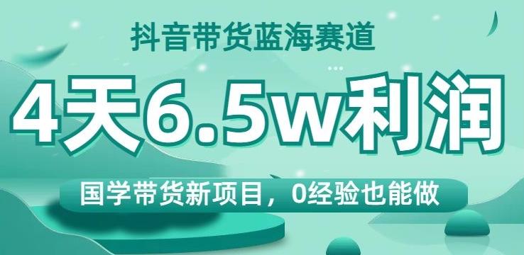 抖音带货蓝海赛道，国学带货新项目，0经验也能做，4天6.5w利润【揭秘】-翻身站