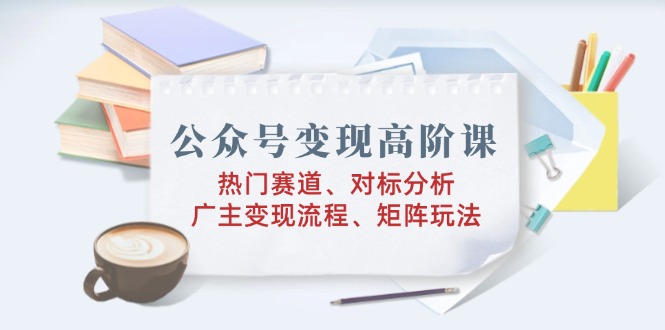 公众号变现高阶课：热门赛道、对标分析、广告主变现流程、矩阵玩法-翻身站