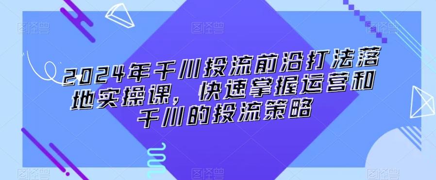 2024年千川投流前沿打法落地实操课，快速掌握运营和千川的投流策略-翻身站