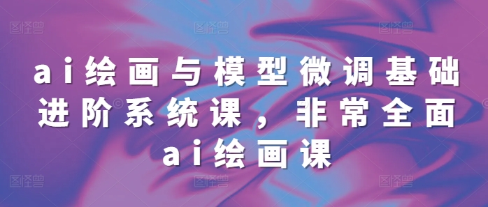 ai绘画与模型微调基础进阶系统课，非常全面ai绘画课(68节)-翻身站