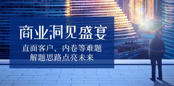 商业洞见盛宴，直面客户、内卷等难题，解题思路点亮未来-翻身站