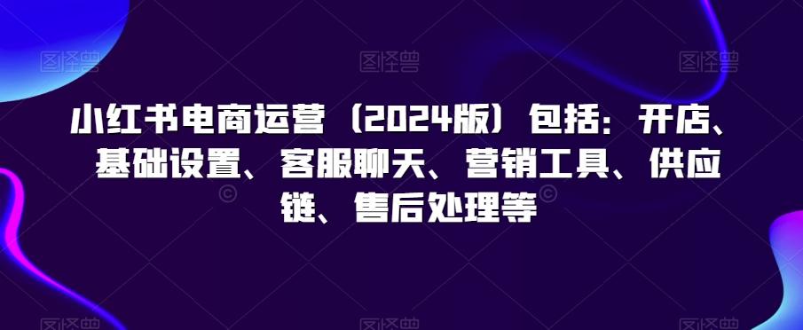 小红书电商运营(2024版)包括：开店、基础设置、客服聊天、营销工具、供应链、售后处理等-翻身站