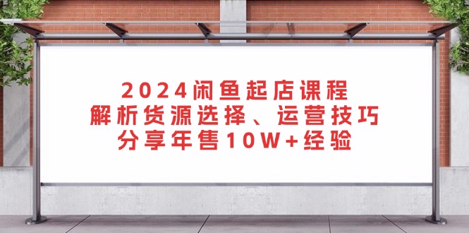 2024闲鱼起店课程：解析货源选择、运营技巧，分享年售10W+经验-翻身站