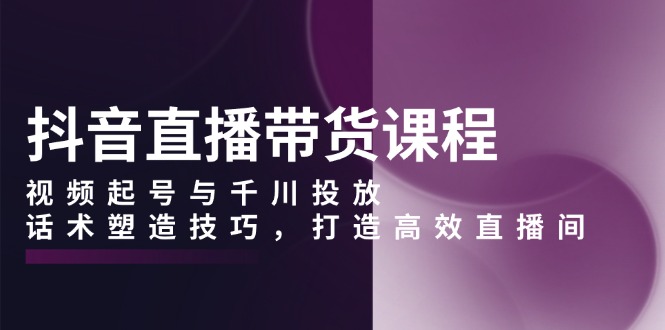 抖音直播带货课程，视频起号与千川投放，话术塑造技巧，打造高效直播间-翻身站