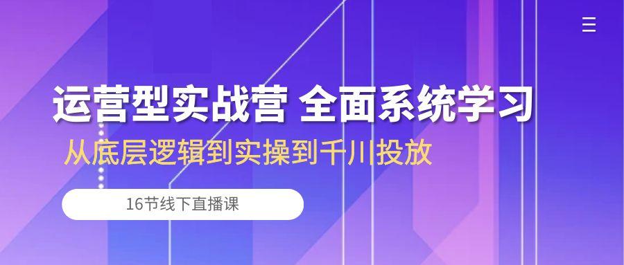 运营型实战营 全面系统学习-从底层逻辑到实操到千川投放(16节线下直播课-翻身站