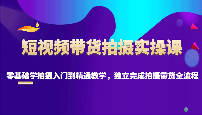 短视频带货拍摄实操课，零基础学拍摄入门到精通教学，独立完成拍摄带货全流程-翻身站