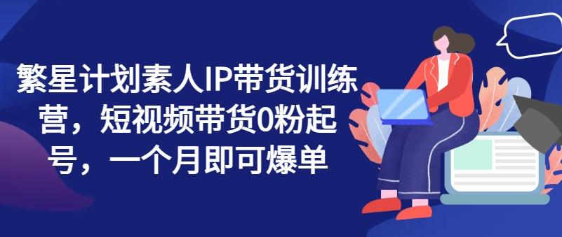 繁星计划素人IP带货训练营，短视频带货0粉起号，一个月即可爆单-翻身站