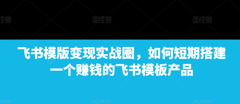 飞书模版变现实战圈，如何短期搭建一个赚钱的飞书模板产品-翻身站