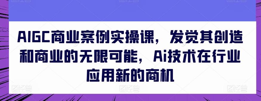 AIGC商业案例实操课，发觉其创造和商业的无限可能，Ai技术在行业应用新的商机-翻身站
