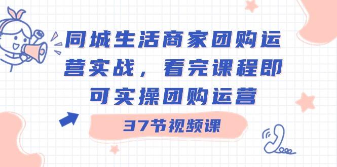 同城生活商家团购运营实战，看完课程即可实操团购运营（37节课）-翻身站