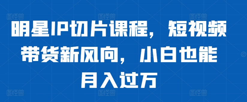 明星IP切片课程，短视频带货新风向，小白也能月入过万-翻身站
